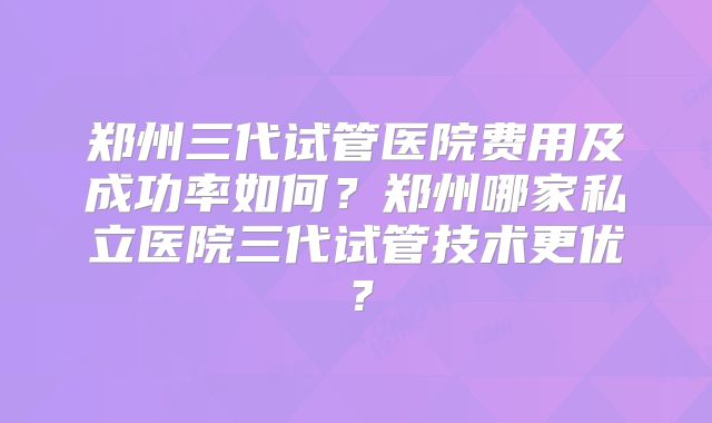 郑州三代试管医院费用及成功率如何？郑州哪家私立医院三代试管技术更优？