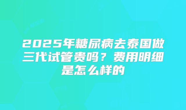 2025年糖尿病去泰国做三代试管贵吗？费用明细是怎么样的