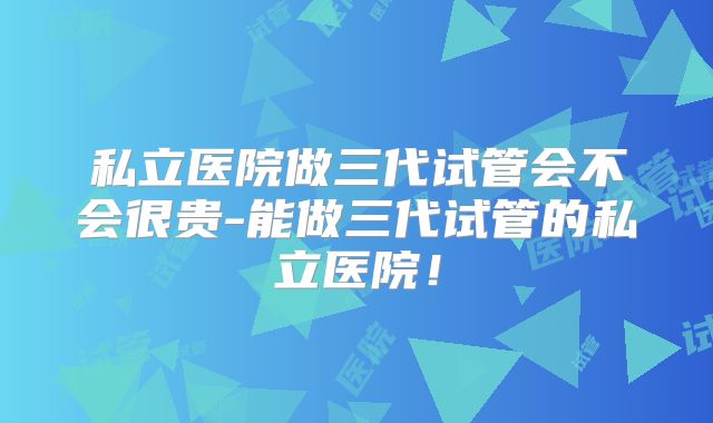 私立医院做三代试管会不会很贵-能做三代试管的私立医院!