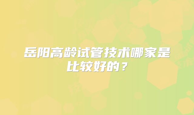 岳阳高龄试管技术哪家是比较好的？