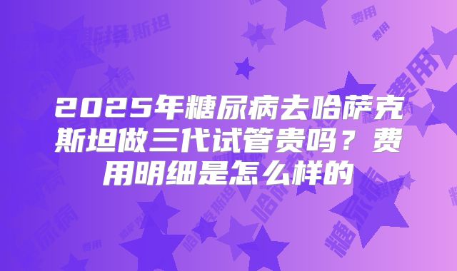 2025年糖尿病去哈萨克斯坦做三代试管贵吗?费用明细是怎么样的