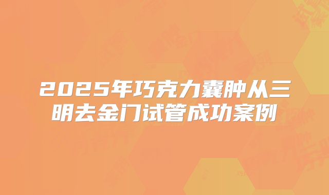 2025年巧克力囊肿从三明去金门试管成功案例