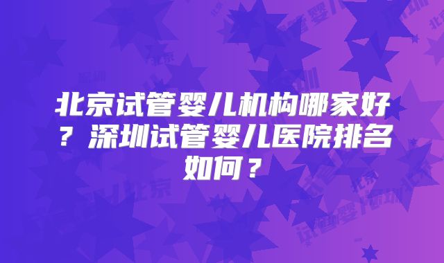 北京试管婴儿机构哪家好？深圳试管婴儿医院排名如何？