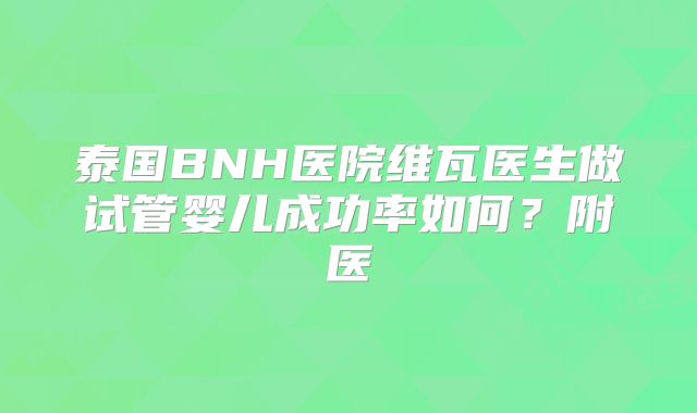 泰国BNH医院维瓦医生做试管婴儿成功率如何？附医