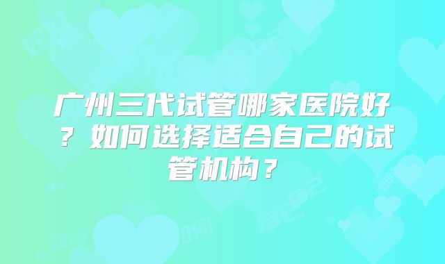 广州三代试管哪家医院好?如何选择适合自己的试管机构?