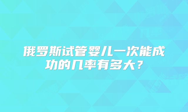 俄罗斯试管婴儿一次能成功的几率有多大?