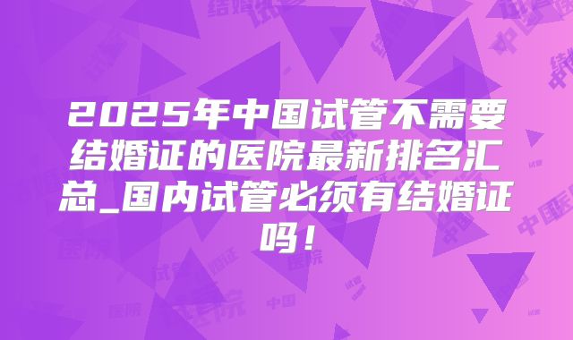 2025年中国试管不需要结婚证的医院最新排名汇总_国内试管必须有结婚证吗!