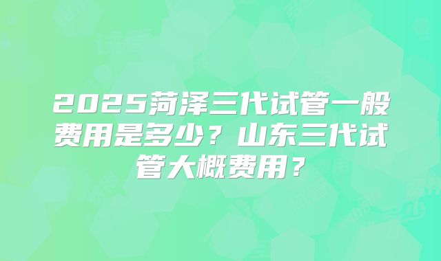 2025菏泽三代试管一般费用是多少?山东三代试管大概费用?