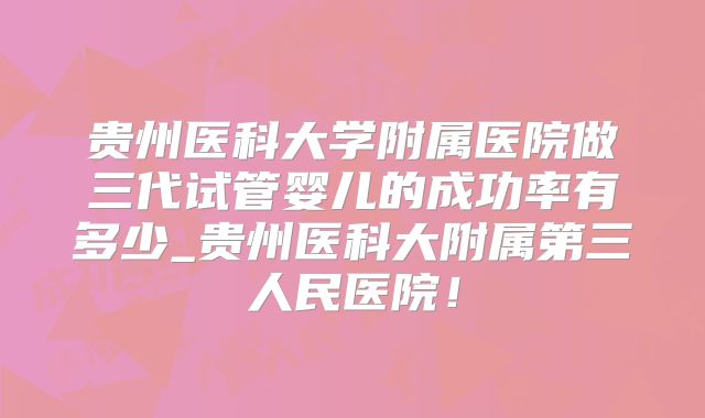 贵州医科大学附属医院做三代试管婴儿的成功率有多少_贵州医科大附属第三人民医院!
