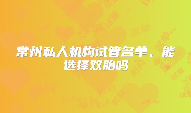 常州私人机构试管名单,能选择双胎吗
