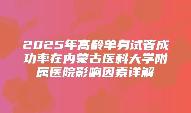 2025年高龄单身试管成功率在内蒙古医科大学附属医院影响因素详解
