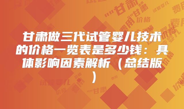 甘肃做三代试管婴儿技术的价格一览表是多少钱：具体影响因素解析（总结版）