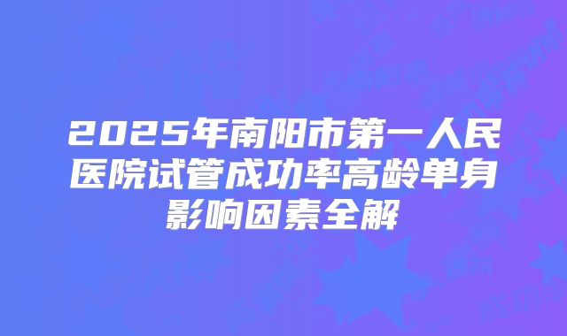 2025年南阳市第一人民医院试管成功率高龄单身影响因素全解