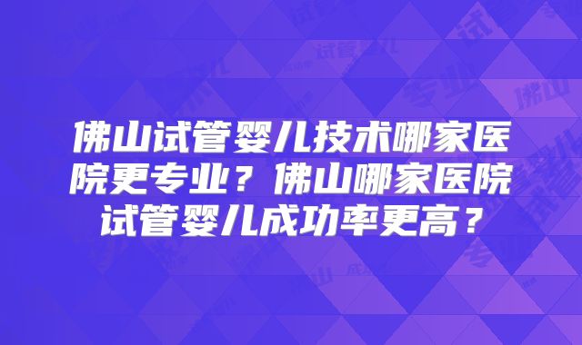 佛山试管婴儿技术哪家医院更专业?佛山哪家医院试管婴儿成功率更高?