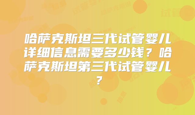 哈萨克斯坦三代试管婴儿详细信息需要多少钱？哈萨克斯坦第三代试管婴儿？