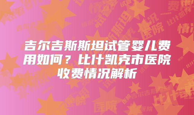 吉尔吉斯斯坦试管婴儿费用如何?比什凯克市医院收费情况解析