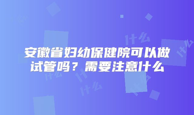 安徽省妇幼保健院可以做试管吗?需要注意什么