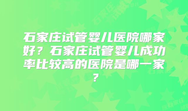 石家庄试管婴儿医院哪家好?石家庄试管婴儿成功率比较高的医院是哪一家?