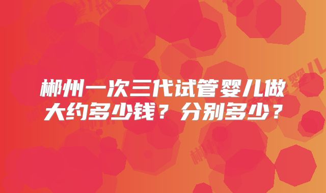 郴州一次三代试管婴儿做大约多少钱?分别多少?