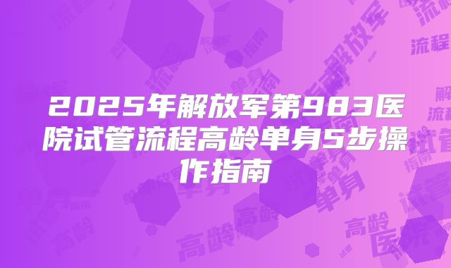2025年解放军第983医院试管流程高龄单身5步操作指南