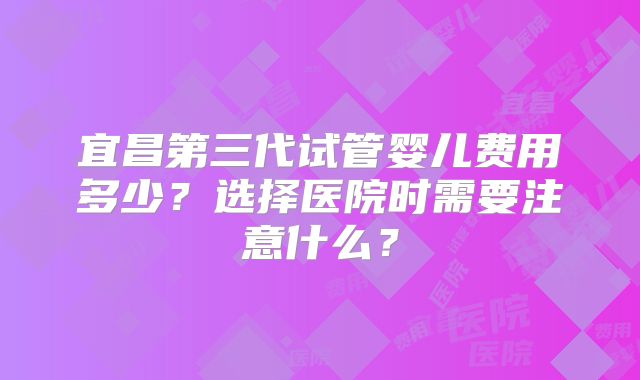 宜昌第三代试管婴儿费用多少？选择医院时需要注意什么？