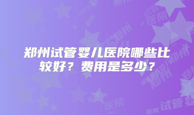 郑州试管婴儿医院哪些比较好?费用是多少?