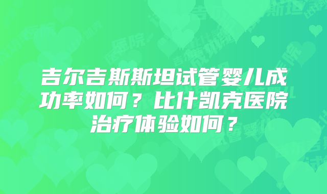 吉尔吉斯斯坦试管婴儿成功率如何?比什凯克医院治疗体验如何?