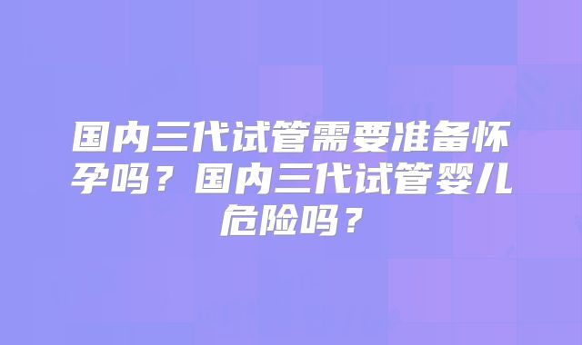 国内三代试管需要准备怀孕吗?国内三代试管婴儿危险吗?