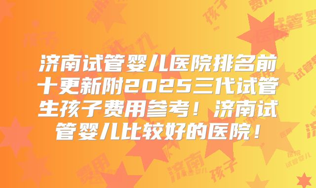 济南试管婴儿医院排名前十更新附2025三代试管生孩子费用参考！济南试管婴儿比较好的医院！