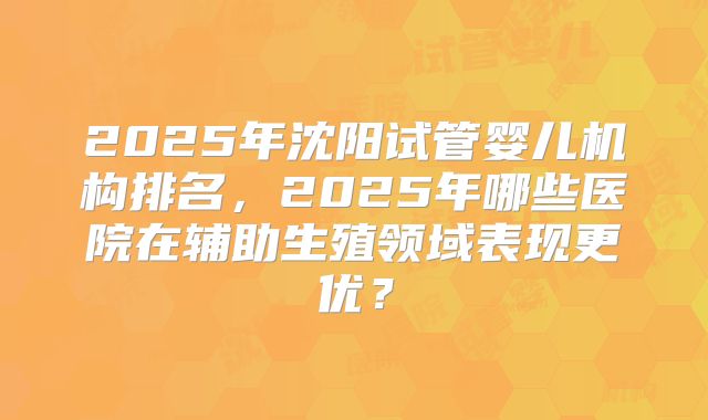 2025年沈阳试管婴儿机构排名，2025年哪些医院在辅助生殖领域表现更优？