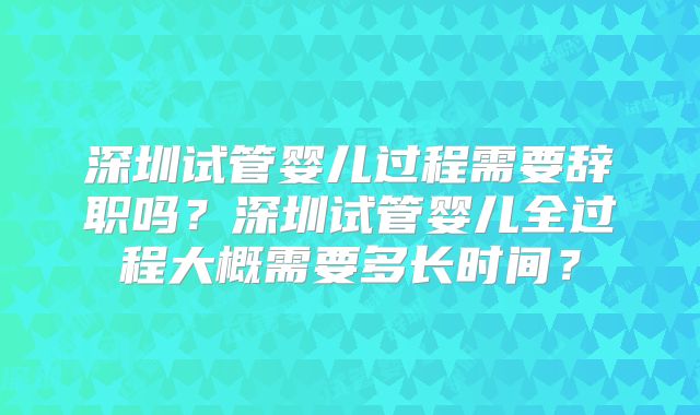 深圳试管婴儿过程需要辞职吗？深圳试管婴儿全过程大概需要多长时间？