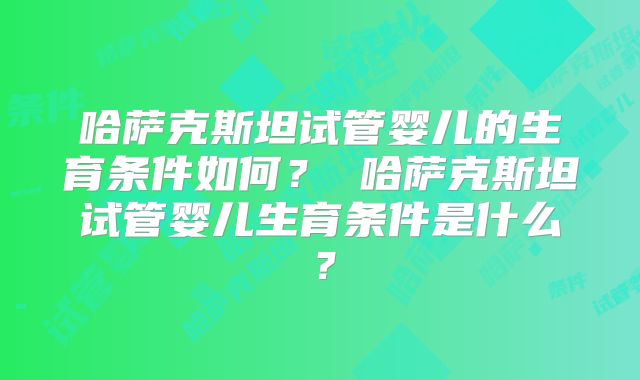 哈萨克斯坦试管婴儿的生育条件如何? 哈萨克斯坦试管婴儿生育条件是什么?