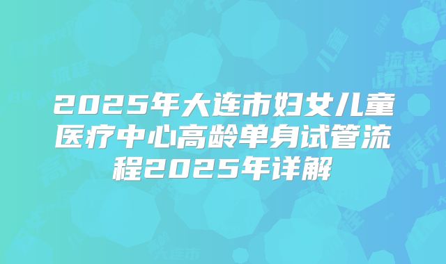 2025年大连市妇女儿童医疗中心高龄单身试管流程2025年详解