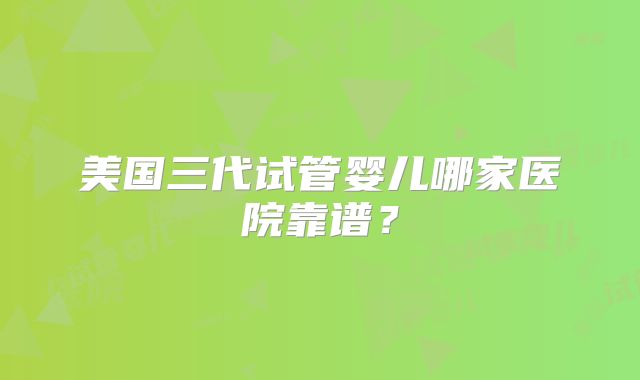 美国三代试管婴儿哪家医院靠谱?
