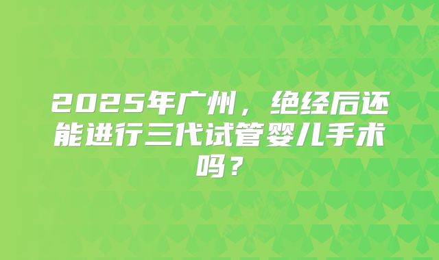 2025年广州,绝经后还能进行三代试管婴儿手术吗?