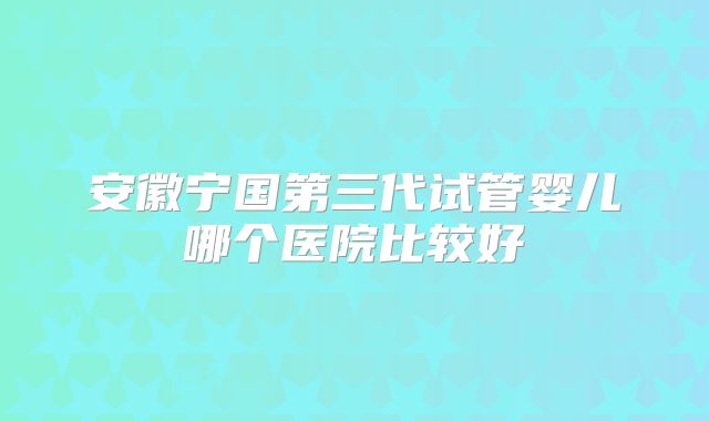 安徽宁国第三代试管婴儿哪个医院比较好