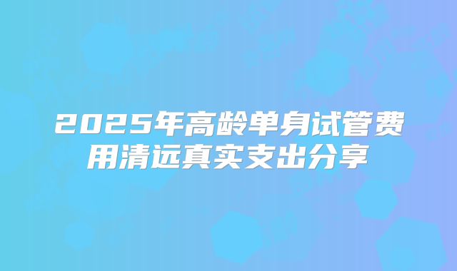 2025年高龄单身试管费用清远真实支出分享