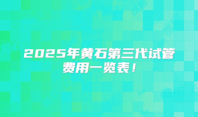 2025年黄石第三代试管费用一览表!