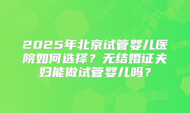 2025年北京试管婴儿医院如何选择？无结婚证夫妇能做试管婴儿吗？