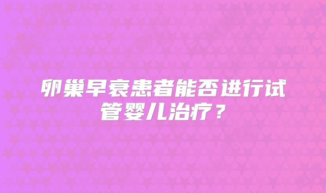 卵巢早衰患者能否进行试管婴儿治疗?