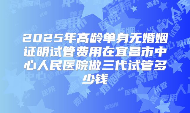 2025年高龄单身无婚姻证明试管费用在宜昌市中心人民医院做三代试管多少钱