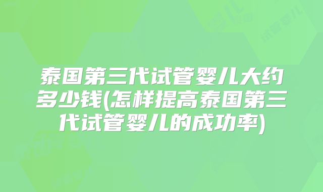 泰国第三代试管婴儿大约多少钱(怎样提高泰国第三代试管婴儿的成功率)