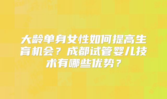 大龄单身女性如何提高生育机会?成都试管婴儿技术有哪些优势?