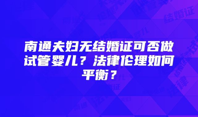 南通夫妇无结婚证可否做试管婴儿？法律伦理如何平衡？