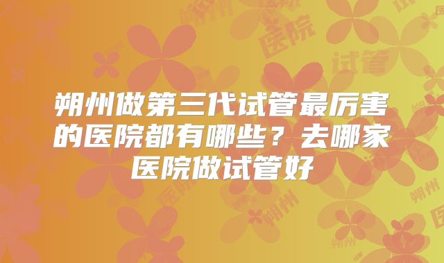 朔州做第三代试管最厉害的医院都有哪些?去哪家医院做试管好