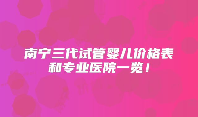 南宁三代试管婴儿价格表和专业医院一览！