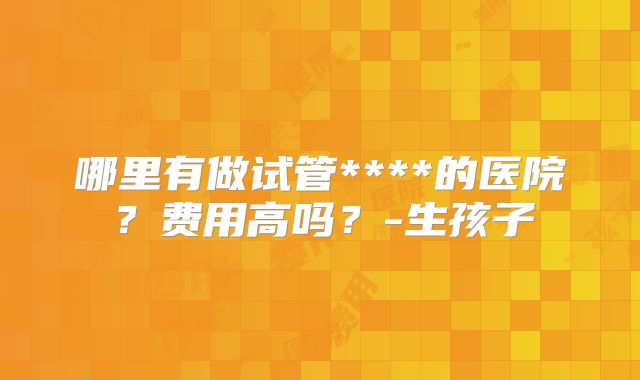 哪里有做试管****的医院?费用高吗?-生孩子