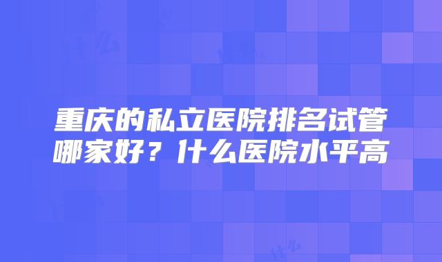 重庆的私立医院排名试管哪家好?什么医院水平高