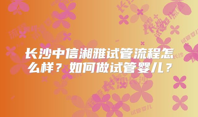 长沙中信湘雅试管流程怎么样?如何做试管婴儿?
