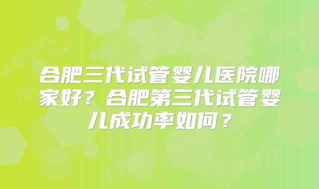 合肥三代试管婴儿医院哪家好?合肥第三代试管婴儿成功率如何?